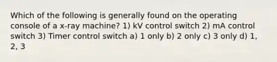 Which of the following is generally found on the operating console of a x-ray machine? 1) kV control switch 2) mA control switch 3) Timer control switch a) 1 only b) 2 only c) 3 only d) 1, 2, 3