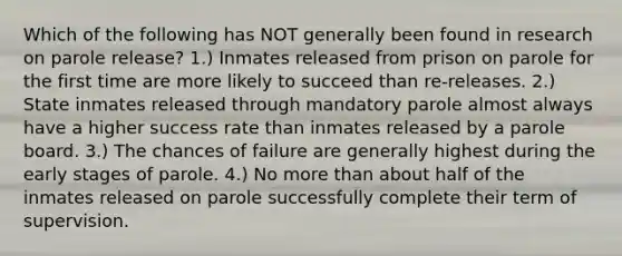 Which of the following has NOT generally been found in research on parole release? 1.) Inmates released from prison on parole for the first time are more likely to succeed than re-releases. 2.) State inmates released through mandatory parole almost always have a higher success rate than inmates released by a parole board. 3.) The chances of failure are generally highest during the early stages of parole. 4.) No <a href='https://www.questionai.com/knowledge/keWHlEPx42-more-than' class='anchor-knowledge'>more than</a> about half of the inmates released on parole successfully complete their term of supervision.