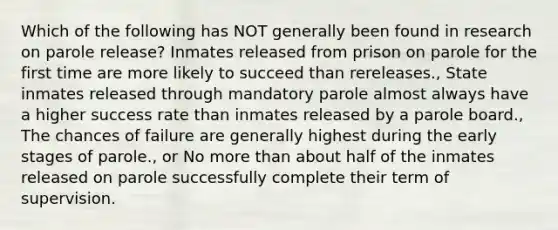 Which of the following has NOT generally been found in research on parole release? Inmates released from prison on parole for the first time are more likely to succeed than rereleases., State inmates released through mandatory parole almost always have a higher success rate than inmates released by a parole board., The chances of failure are generally highest during the early stages of parole., or No more than about half of the inmates released on parole successfully complete their term of supervision.