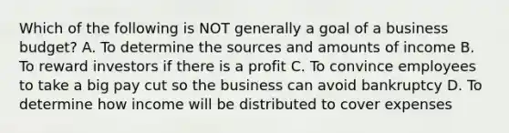 Which of the following is NOT generally a goal of a business budget? A. To determine the sources and amounts of income B. To reward investors if there is a profit C. To convince employees to take a big pay cut so the business can avoid bankruptcy D. To determine how income will be distributed to cover expenses