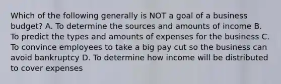 Which of the following generally is NOT a goal of a business budget? A. To determine the sources and amounts of income B. To predict the types and amounts of expenses for the business C. To convince employees to take a big pay cut so the business can avoid bankruptcy D. To determine how income will be distributed to cover expenses