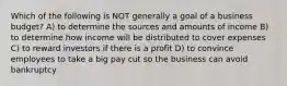 Which of the following is NOT generally a goal of a business budget? A) to determine the sources and amounts of income B) to determine how income will be distributed to cover expenses C) to reward investors if there is a profit D) to convince employees to take a big pay cut so the business can avoid bankruptcy