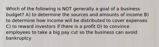 Which of the following is NOT generally a goal of a business budget? A) to determine the sources and amounts of income B) to determine how income will be distributed to cover expenses C) to reward investors if there is a profit D) to convince employees to take a big pay cut so the business can avoid bankruptcy