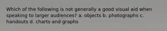 Which of the following is not generally a good visual aid when speaking to larger audiences? a. objects b. photographs c. handouts d. charts and graphs