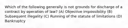 Which of the following generally is not grounds for discharge of a contract by operation of law? (A) Objective impossibility (B) Subsequent illegality (C) Running of the statute of limitations (D) Bankruptcy