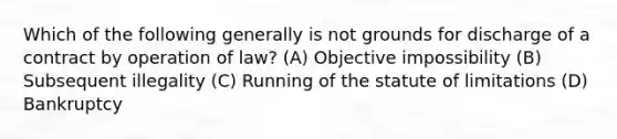 Which of the following generally is not grounds for discharge of a contract by operation of law? (A) Objective impossibility (B) Subsequent illegality (C) Running of the statute of limitations (D) Bankruptcy