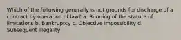 Which of the following generally is not grounds for discharge of a contract by operation of law? a. Running of the statute of limitations b. Bankruptcy c. Objective impossibility d. Subsequent illegality