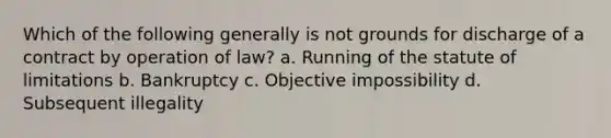 Which of the following generally is not grounds for discharge of a contract by operation of law? a. Running of the statute of limitations b. Bankruptcy c. Objective impossibility d. Subsequent illegality