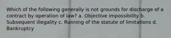 Which of the following generally is not grounds for discharge of a contract by operation of law? a. Objective impossibility b. Subsequent illegality c. Running of the statute of limitations d. Bankruptcy