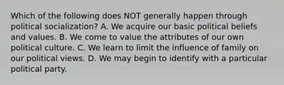 Which of the following does NOT generally happen through political socialization? A. We acquire our basic political beliefs and values. B. We come to value the attributes of our own political culture. C. We learn to limit the influence of family on our political views. D. We may begin to identify with a particular political party.