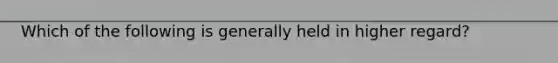 Which of the following is generally held in higher regard?