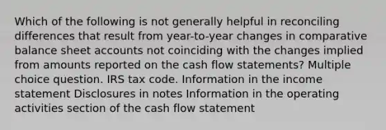 Which of the following is not generally helpful in reconciling differences that result from year-to-year changes in comparative balance sheet accounts not coinciding with the changes implied from amounts reported on the cash flow statements? Multiple choice question. IRS tax code. Information in the income statement Disclosures in notes Information in the operating activities section of the cash flow statement