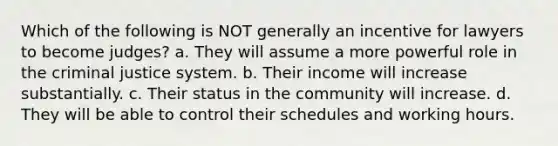 Which of the following is NOT generally an incentive for lawyers to become judges? a. They will assume a more powerful role in the criminal justice system. b. Their income will increase substantially. c. Their status in the community will increase. d. They will be able to control their schedules and working hours.