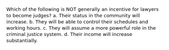 Which of the following is NOT generally an incentive for lawyers to become judges? a. Their status in the community will increase. b. They will be able to control their schedules and working hours. c. They will assume a more powerful role in the criminal justice system. d. Their income will increase substantially.