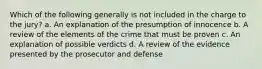 Which of the following generally is not included in the charge to the jury? a. An explanation of the presumption of innocence b. A review of the elements of the crime that must be proven c. An explanation of possible verdicts d. A review of the evidence presented by the prosecutor and defense