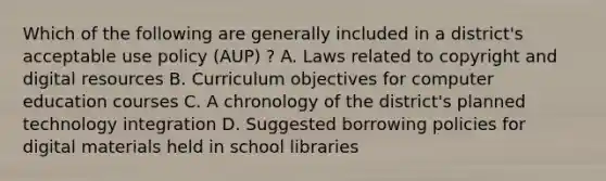 Which of the following are generally included in a district's acceptable use policy (AUP) ? A. Laws related to copyright and digital resources B. Curriculum objectives for computer education courses C. A chronology of the district's planned technology integration D. Suggested borrowing policies for digital materials held in school libraries