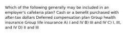 Which of the following generally may be included in an employer's cafeteria plan? Cash or a benefit purchased with after-tax dollars Deferred compensation plan Group health insurance Group life insurance A) I and IV B) III and IV C) I, III, and IV D) II and III