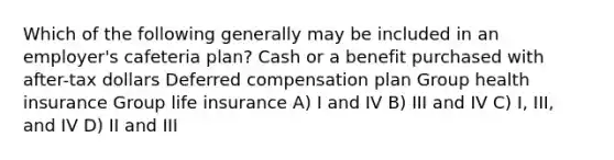 Which of the following generally may be included in an employer's cafeteria plan? Cash or a benefit purchased with after-tax dollars Deferred compensation plan Group health insurance Group life insurance A) I and IV B) III and IV C) I, III, and IV D) II and III