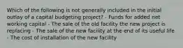 Which of the following is not generally included in the initial outlay of a capital budgeting project? - Funds for added net working capital - The sale of the old facility the new project is replacing - The sale of the new facility at the end of its useful life - The cost of installation of the new facility