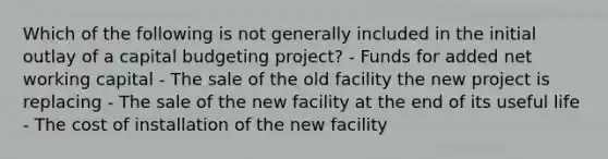 Which of the following is not generally included in the initial outlay of a capital budgeting project? - Funds for added net working capital - The sale of the old facility the new project is replacing - The sale of the new facility at the end of its useful life - The cost of installation of the new facility