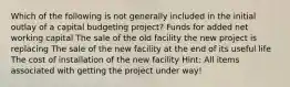 Which of the following is not generally included in the initial outlay of a capital budgeting project? Funds for added net working capital The sale of the old facility the new project is replacing The sale of the new facility at the end of its useful life The cost of installation of the new facility Hint: All items associated with getting the project under way!