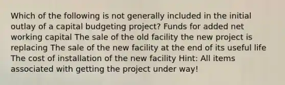 Which of the following is not generally included in the initial outlay of a capital budgeting project? Funds for added net working capital The sale of the old facility the new project is replacing The sale of the new facility at the end of its useful life The cost of installation of the new facility Hint: All items associated with getting the project under way!