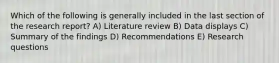 Which of the following is generally included in the last section of the research report? A) Literature review B) Data displays C) Summary of the findings D) Recommendations E) Research questions