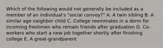 Which of the following would not generally be included as a member of an individual's "social convoy?" A. A twin sibling B. A similar age neighbor child C. College roommates in a dorm for incoming freshmen who remain friends after graduation D. Co-workers who start a new job together shortly after finishing college E. A great-grandparent