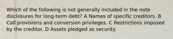 Which of the following is not generally included in the note disclosures for long-term debt? A Names of specific creditors. B Call provisions and conversion privileges. C Restrictions imposed by the creditor. D Assets pledged as security.