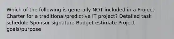 Which of the following is generally NOT included in a Project Charter for a traditional/predictive IT project? Detailed task schedule Sponsor signature Budget estimate Project goals/purpose