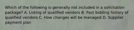 Which of the following is generally not included in a solicitation package? A. Listing of qualified vendors B. Past bidding history of qualified vendors C. How changes will be managed D. Supplier payment plan