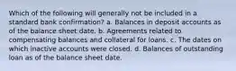 Which of the following will generally not be included in a standard bank confirmation? a. Balances in deposit accounts as of the balance sheet date. b. Agreements related to compensating balances and collateral for loans. c. The dates on which inactive accounts were closed. d. Balances of outstanding loan as of the balance sheet date.