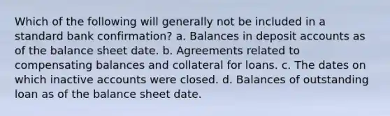 Which of the following will generally not be included in a standard bank confirmation? a. Balances in deposit accounts as of the balance sheet date. b. Agreements related to compensating balances and collateral for loans. c. The dates on which inactive accounts were closed. d. Balances of outstanding loan as of the balance sheet date.