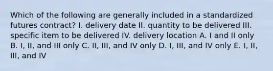 Which of the following are generally included in a standardized futures contract? I. delivery date II. quantity to be delivered III. specific item to be delivered IV. delivery location A. I and II only B. I, II, and III only C. II, III, and IV only D. I, III, and IV only E. I, II, III, and IV