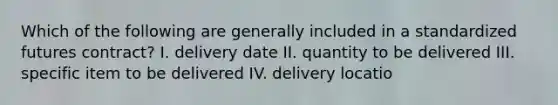 Which of the following are generally included in a standardized futures contract? I. delivery date II. quantity to be delivered III. specific item to be delivered IV. delivery locatio