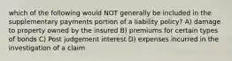 which of the following would NOT generally be included in the supplementary payments portion of a liability policy? A) damage to property owned by the insured B) premiums for certain types of bonds C) Post judgement interest D) expenses incurred in the investigation of a claim