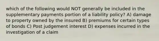 which of the following would NOT generally be included in the supplementary payments portion of a liability policy? A) damage to property owned by the insured B) premiums for certain types of bonds C) Post judgement interest D) expenses incurred in the investigation of a claim