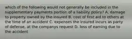 which of the following would not generally be included in the supplementary payments portion of a liability policy? A. damage to property owned by the insured B. cost of first aid to others at the time of an accident C. expenses the insured incurs as party of defense, at the companys request D. loss of earning due to the accident