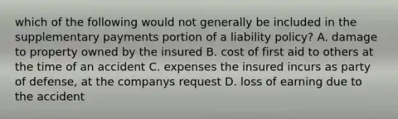 which of the following would not generally be included in the supplementary payments portion of a liability policy? A. damage to property owned by the insured B. cost of first aid to others at the time of an accident C. expenses the insured incurs as party of defense, at the companys request D. loss of earning due to the accident