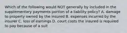 Which of the following would NOT generally by included in the supplementary payments portion of a liability policy? A. damage to property owned by the insured B. expenses incurred by the insurer C. loss of earnings D. court costs the insured is required to pay because of a suit