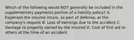 Which of the following would NOT generally be included in the supplementary payments portion of a liability policy? A. Expenses the insured incurs, as part of defense, at the company's request B. Loss of earnings due to the accident C. Damage to property owned by the insured D. Cost of first aid to others at the time of an accident