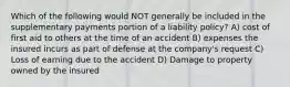 Which of the following would NOT generally be included in the supplementary payments portion of a liability policy? A) cost of first aid to others at the time of an accident B) expenses the insured incurs as part of defense at the company's request C) Loss of earning due to the accident D) Damage to property owned by the insured