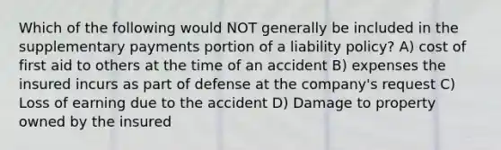 Which of the following would NOT generally be included in the supplementary payments portion of a liability policy? A) cost of first aid to others at the time of an accident B) expenses the insured incurs as part of defense at the company's request C) Loss of earning due to the accident D) Damage to property owned by the insured