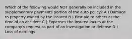 Which of the following would NOT generally be included in the supplementary payments portion of the auto policy? A.) Damage to property owned by the insured B.) First aid to others at the time of an accident C.) Expenses the insured incurs at the company's request as part of an investigation or defense D.) Loss of earnings