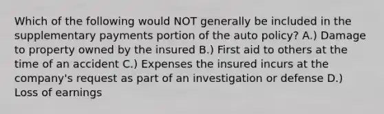 Which of the following would NOT generally be included in the supplementary payments portion of the auto policy? A.) Damage to property owned by the insured B.) First aid to others at the time of an accident C.) Expenses the insured incurs at the company's request as part of an investigation or defense D.) Loss of earnings