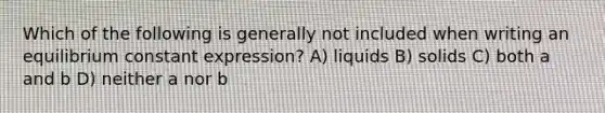 Which of the following is generally not included when writing an equilibrium constant expression? A) liquids B) solids C) both a and b D) neither a nor b