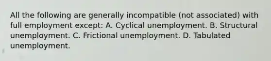 All the following are generally incompatible (not associated) with full employment except: A. Cyclical unemployment. B. Structural unemployment. C. Frictional unemployment. D. Tabulated unemployment.