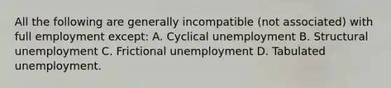 All the following are generally incompatible (not associated) with full employment except: A. Cyclical unemployment B. Structural unemployment C. Frictional unemployment D. Tabulated unemployment.