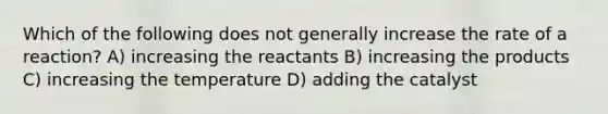 Which of the following does not generally increase the rate of a reaction? A) increasing the reactants B) increasing the products C) increasing the temperature D) adding the catalyst