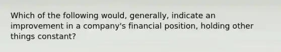 Which of the following would, generally, indicate an improvement in a company's financial position, holding other things constant?